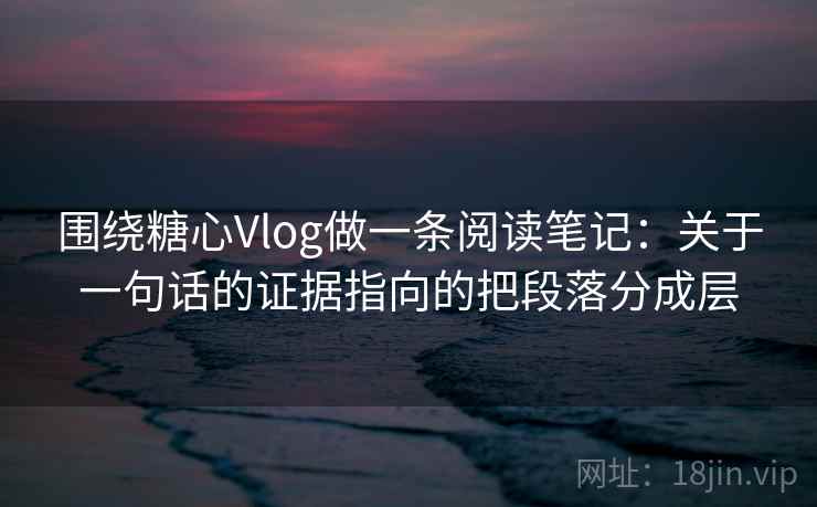 围绕糖心Vlog做一条阅读笔记：关于一句话的证据指向的把段落分成层
