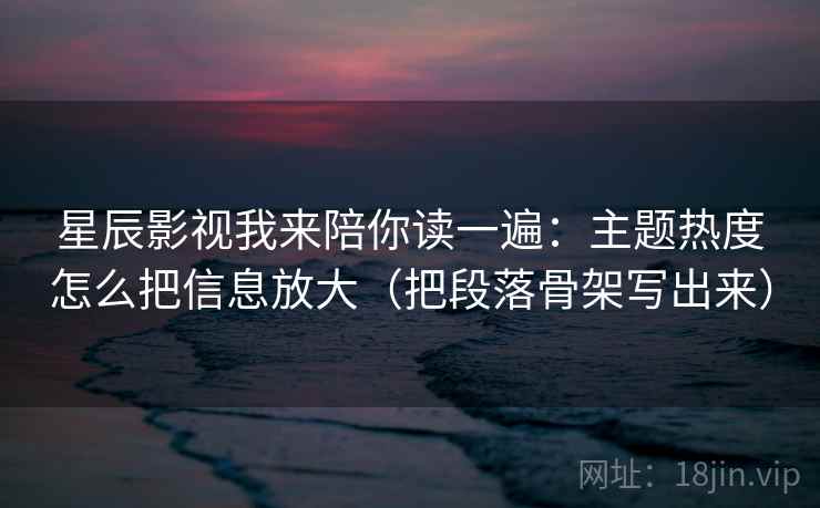 星辰影视我来陪你读一遍：主题热度怎么把信息放大（把段落骨架写出来）