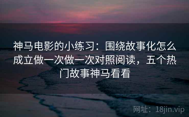 神马电影的小练习：围绕故事化怎么成立做一次做一次对照阅读，五个热门故事神马看看