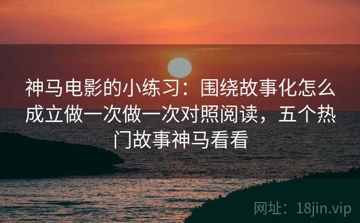 神马电影的小练习：围绕故事化怎么成立做一次做一次对照阅读，五个热门故事神马看看